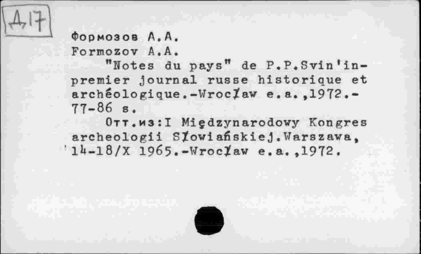 ﻿Формозов А.А.
Formozov А.А.
"Notes du pays" de P.P.Svin’in-premier Journal russe historique et archéologique.-Wroc/aw e.a. ,1972.-77-86 s.
Отт.из:! Miçdzynarodowy Kongres archeologiі S/owiaéskieJ.Warszawa, ’1U-18/X 1965.-Wroclaw e.a. ,1972.